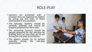 ROLE-PLAY
• Learners are presented with a
situation they are expected to explore
by acting out the roles of those
represented in this situation.
• The role-play learners should be
carefully selected and should be
properly prepared for their roles.
• The remaining learners should be
equally prepared for the role-play by
briefing them on how they are to act
during the role-play presentation.
• The players should try to behave
naturally during the role-play
presentation.
 