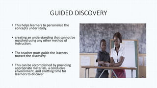 GUIDED DISCOVERY
• This helps learners to personalize the
concepts under study.
• creating an understanding that cannot be
matched using any other method of
instruction.
• The teacher must guide the learners
toward the discovery.
• This can be accomplished by providing
appropriate materials, a conducive
environment, and allotting time for
learners to discover.
 
