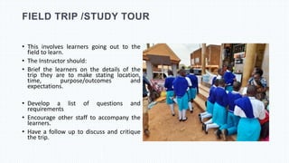 FIELD TRIP /STUDY TOUR
• This involves learners going out to the
field to learn.
• The Instructor should:
• Brief the learners on the details of the
trip they are to make stating location,
time, purpose/outcomes and
expectations.
• Develop a list of questions and
requirements
• Encourage other staff to accompany the
learners.
• Have a follow up to discuss and critique
the trip.
 