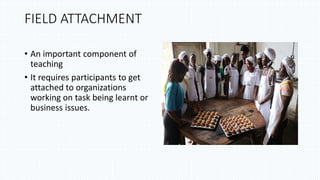 FIELD ATTACHMENT
• An important component of
teaching
• It requires participants to get
attached to organizations
working on task being learnt or
business issues.
 