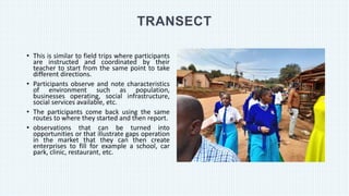 TRANSECT
• This is similar to field trips where participants
are instructed and coordinated by their
teacher to start from the same point to take
different directions.
• Participants observe and note characteristics
of environment such as population,
businesses operating, social infrastructure,
social services available, etc.
• The participants come back using the same
routes to where they started and then report.
• observations that can be turned into
opportunities or that illustrate gaps operation
in the market that they can then create
enterprises to fill for example a school, car
park, clinic, restaurant, etc.
 