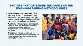FACTORS THAT DETERMINE THE CHOICE OF THE
TEACHING-LEARNING METHODOLOGIES
• Instructional competences. For
example, if the competences need
the student to make soap, then the
teaching-learning methods should be
experimental and demonstration.
• Availability of teaching and learning aids.
Example, if the teacher uses a model of a
restaurant the method could be
demonstration, observation and group
discussion.
• The age and interest of learners. For
example, teenagers are much interested with
experimentation and demonstration while
lecturing bores them.
 