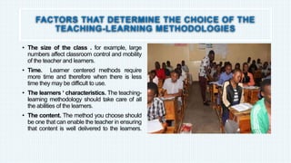 FACTORS THAT DETERMINE THE CHOICE OF THE
TEACHING-LEARNING METHODOLOGIES
• The size of the class . for example, large
numbers affect classroom control and mobility
of the teacher and learners.
• Time. Learner centered methods require
more time and therefore when there is less
time they may be difficult to use.
• The learners ‘ characteristics. The teaching-
learning methodology should take care of all
the abilities of the learners.
• The content. The method you choose should
be one that can enable the teacher in ensuring
that content is well delivered to the learners.
 
