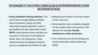 TECHNIQUES TO TEACH NEW CURRICULUM IN ENTREPRENUERSHIP LOWER
SECONDARY SCHOOL.
Using simplified reading materials. This
can be done through getting a syllabus
book and teacher’s guide and other
resourceful reading materials in order to
get detailed and well researched content.
NOTE; some teachers have a tendency to
only stick on the points in the reference
books, that’s very dangerous. These
reference books are designed simply to
give you a guidance and direction to take.
Integrating old content in the new content
of new curriculum
Some teachers have completely dropped
out the content, that’s wrong some is still
relevant For example; Quality
maintenance under production.
This is because you cannot manage and
carryout production without observing
quality .
 
