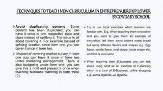 TECHNIQUES TO TEACH NEW CURRICULUM IN ENTREPRENUERSHIP LOWER
SECONDARY SCHOOL.
Avoid duplicating content. Some
content has been duplicated, you can
have it once in one respective topic and
class instead of splitting it. The issue is all
about covering it. For example instead of
splitting taxation since form one you can
cover it once in form two.
 Instead of covering market survey in form
one you can have it once in form two
under marketing management. There is
also budgeting under form one, you can
give this a hold and present it once when
teaching business planning in form three
(3).
 Try to use local examples which learners are
familiar with. E.g. When teaching them innovation
and you want to give them an example of
innovation, tell them some bakers make bread
but using different flavors and shapes e.g. Egg
flavor, vanilla flavor, oval shape, circle shape etc.
and that is innovation
 When teaching them E-business you can talk
about using ATM as an example of E-Banking
which is a form of E-Business, online shopping
e.g. Jumia Uganda, Jiji Uganda.
 