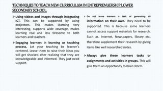 TECHNIQUESTO TEACH NEWCURRICULUMIN ENTREPRENUERSHIPLOWER
SECONDARYSCHOOL.
Using videos and images through integrating
ICT. This can be supported by using
projectors. This makes learning very
interesting, supports wide coverage, makes
learning real and less tiresome to both
learners and teachers
Engaging learners in learning or teaching
process. Let your teaching be learner’s
centered. Leave them to raise their ideas you
will get shocked after realizing that they are
knowledgeable and informed. They just need
support.
 Do not leave learners a task of generating all
information on their own. They need to be
supported. This is because some learners
cannot access support materials for research.
Such as. Internet, Newspapers, library etc.
therefore supplement their research by giving
items like well researched notes.
Always give these learners tasks or
assignments and activities in groups. This will
give them an opportunity to brain storm.
 