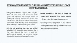TECHNIQUES TO TEACH NEW CURRICULUM IN ENTREPRENUERSHIP LOWER
SECONDARY SCHOOL.
 Always teach from the simplest to the complex.
Start with some topics which learners can easily
grasp and understand. For example instead of
starting with creativity in senior one, you can start
with business risks because that one learners can
easily relate it with their day to day life experience
being in form one and later creativity can come in .
 Always set questions that can test critical
thinking. Avoid knowledge based questions. E.g. It
has been observed that there is great poor
performance of saccos in your community. Analyze
the possible causes of such poor performance:
Taking learners to the field to relate the
theory with practical. This makes learning
relevant in the day to day life experience.
Ensuring timely completion of the syllabus
coverage to create enough time for discussion
and content consolidation.
 