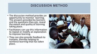 DISCUSSION METHOD
• The discussion method provides an
opportunity to monitor learning.
The answers provided by learners
and the questions they ask, reveal
the extent and quality of learning
taking place.
• Facilitators can use this information
to repeat or modify an explanation
to improve learning.
• They can also provide feedback to
trainees, thereby helping to
reinforce learning that has taken
place.
 