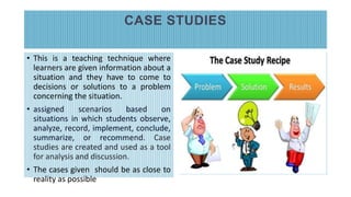 CASE STUDIES
• This is a teaching technique where
learners are given information about a
situation and they have to come to
decisions or solutions to a problem
concerning the situation.
• assigned scenarios based on
situations in which students observe,
analyze, record, implement, conclude,
summarize, or recommend. Case
studies are created and used as a tool
for analysis and discussion.
• The cases given should be as close to
reality as possible
 