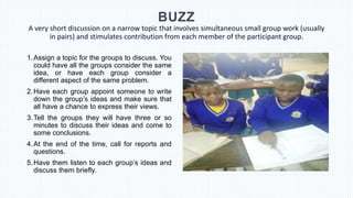 BUZZ
A very short discussion on a narrow topic that involves simultaneous small group work (usually
in pairs) and stimulates contribution from each member of the participant group.
1.Assign a topic for the groups to discuss. You
could have all the groups consider the same
idea, or have each group consider a
different aspect of the same problem.
2.Have each group appoint someone to write
down the group’s ideas and make sure that
all have a chance to express their views.
3.Tell the groups they will have three or so
minutes to discuss their ideas and come to
some conclusions.
4.At the end of the time, call for reports and
questions.
5.Have them listen to each group’s ideas and
discuss them briefly.
 