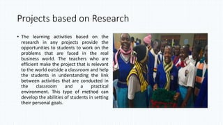 Projects based on Research
• The learning activities based on the
research in any projects provide the
opportunities to students to work on the
problems that are faced in the real
business world. The teachers who are
efficient make the project that is relevant
to the world outside a classroom and help
the students in understanding the link
between activities that are conducted in
the classroom and a practical
environment. This type of method can
develop the abilities of students in setting
their personal goals.
 
