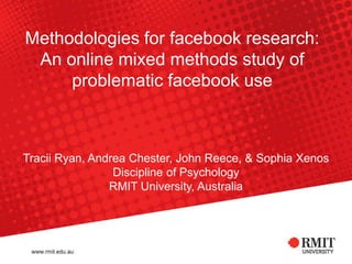 Methodologies for facebook research:
An online mixed methods study of
problematic facebook use
Tracii Ryan, Andrea Chester, John Reece, & Sophia Xenos
Discipline of Psychology
RMIT University, Australia
 