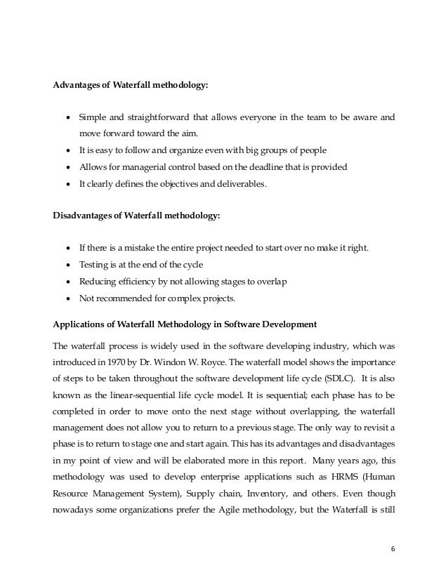 6
Advantages of Waterfall methodology:
• Simple and straightforward that allows everyone in the team to be aware and
move forward toward the aim.
• It is easy to follow and organize even with big groups of people
• Allows for managerial control based on the deadline that is provided
• It clearly defines the objectives and deliverables.
Disadvantages of Waterfall methodology:
• If there is a mistake the entire project needed to start over no make it right.
• Testing is at the end of the cycle
• Reducing efficiency by not allowing stages to overlap
• Not recommended for complex projects.
Applications of Waterfall Methodology in Software Development
The waterfall process is widely used in the software developing industry, which was
introduced in 1970 by Dr. Windon W. Royce. The waterfall model shows the importance
of steps to be taken throughout the software development life cycle (SDLC). It is also
known as the linear-sequential life cycle model. It is sequential; each phase has to be
completed in order to move onto the next stage without overlapping, the waterfall
management does not allow you to return to a previous stage. The only way to revisit a
phase is to return to stage one and start again. This has its advantages and disadvantages
in my point of view and will be elaborated more in this report. Many years ago, this
methodology was used to develop enterprise applications such as HRMS (Human
Resource Management System), Supply chain, Inventory, and others. Even though
nowadays some organizations prefer the Agile methodology, but the Waterfall is still
 