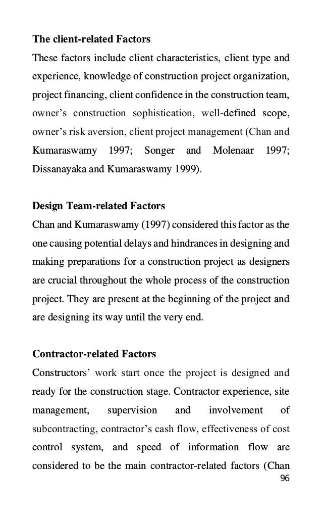 96
The client-related Factors
These factors include client characteristics, client type and
experience, knowledge of construction project organization,
project financing, client confidence in the construction team,
owner’s construction sophistication, well-defined scope,
owner’s risk aversion, client project management (Chan and
Kumaraswamy 1997; Songer and Molenaar 1997;
Dissanayaka and Kumaraswamy 1999).
Design Team-related Factors
Chan and Kumaraswamy (1997) considered this factor as the
one causing potential delays and hindrances in designing and
making preparations for a construction project as designers
are crucial throughout the whole process of the construction
project. They are present at the beginning of the project and
are designing its way until the very end.
Contractor-related Factors
Constructors’ work start once the project is designed and
ready for the construction stage. Contractor experience, site
management, supervision and involvement of
subcontracting, contractor’s cash flow, effectiveness of cost
control system, and speed of information flow are
considered to be the main contractor-related factors (Chan
 