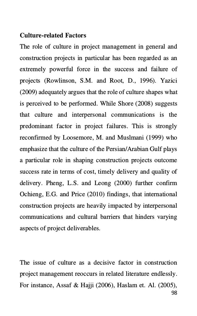 98
Culture-related Factors
The role of culture in project management in general and
construction projects in particular has been regarded as an
extremely powerful force in the success and failure of
projects (Rowlinson, S.M. and Root, D., 1996). Yazici
(2009) adequately argues that the role of culture shapes what
is perceived to be performed. While Shore (2008) suggests
that culture and interpersonal communications is the
predominant factor in project failures. This is strongly
reconfirmed by Loosemore, M. and Muslmani (1999) who
emphasize that the culture of the Persian/Arabian Gulf plays
a particular role in shaping construction projects outcome
success rate in terms of cost, timely delivery and quality of
delivery. Pheng, L.S. and Leong (2000) further confirm
Ochieng, E.G. and Price (2010) findings, that international
construction projects are heavily impacted by interpersonal
communications and cultural barriers that hinders varying
aspects of project deliverables.
The issue of culture as a decisive factor in construction
project management reoccurs in related literature endlessly.
For instance, Assaf & Hajji (2006), Haslam et. Al. (2005),
 