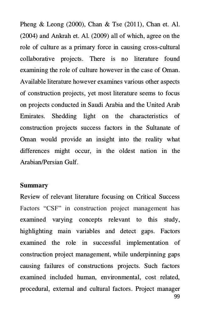 99
Pheng & Leong (2000), Chan & Tse (2011), Chan et. Al.
(2004) and Ankrah et. Al. (2009) all of which, agree on the
role of culture as a primary force in causing cross-cultural
collaborative projects. There is no literature found
examining the role of culture however in the case of Oman.
Available literature however examines various other aspects
of construction projects, yet most literature seems to focus
on projects conducted in Saudi Arabia and the United Arab
Emirates. Shedding light on the characteristics of
construction projects success factors in the Sultanate of
Oman would provide an insight into the reality what
differences might occur, in the oldest nation in the
Arabian/Persian Gulf.
Summary
Review of relevant literature focusing on Critical Success
Factors “CSF” in construction project management has
examined varying concepts relevant to this study,
highlighting main variables and detect gaps. Factors
examined the role in successful implementation of
construction project management, while underpinning gaps
causing failures of constructions projects. Such factors
examined included human, environmental, cost related,
procedural, external and cultural factors. Project manager
 