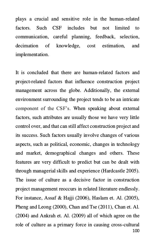 100
plays a crucial and sensitive role in the human-related
factors. Such CSF includes but not limited to
communication, careful planning, feedback, selection,
decimation of knowledge, cost estimation, and
implementation.
It is concluded that there are human-related factors and
project-related factors that influence construction project
management across the globe. Additionally, the external
environment surrounding the project tends to be an intricate
component of the CSF’s. When speaking about external
factors, such attributes are usually those we have very little
control over, and that can still affect construction project and
its success. Such factors usually involve changes of various
aspects, such as political, economic, changes in technology
and market, demographical changes and others. These
features are very difficult to predict but can be dealt with
through managerial skills and experience (Hardcastle 2005).
The issue of culture as a decisive factor in construction
project management reoccurs in related literature endlessly.
For instance, Assaf & Hajji (2006), Haslam et. Al. (2005),
Pheng and Leong (2000), Chan and Tse (2011), Chan et. Al.
(2004) and Ankrah et. Al. (2009) all of which agree on the
role of culture as a primary force in causing cross-cultural
 