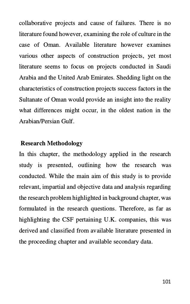 101
collaborative projects and cause of failures. There is no
literature found however, examining the role of culture in the
case of Oman. Available literature however examines
various other aspects of construction projects, yet most
literature seems to focus on projects conducted in Saudi
Arabia and the United Arab Emirates. Shedding light on the
characteristics of construction projects success factors in the
Sultanate of Oman would provide an insight into the reality
what differences might occur, in the oldest nation in the
Arabian/Persian Gulf.
Research Methodology
In this chapter, the methodology applied in the research
study is presented, outlining how the research was
conducted. While the main aim of this study is to provide
relevant, impartial and objective data and analysis regarding
the research problem highlighted in background chapter, was
formulated in the research questions. Therefore, as far as
highlighting the CSF pertaining U.K. companies, this was
derived and classified from available literature presented in
the proceeding chapter and available secondary data.
 