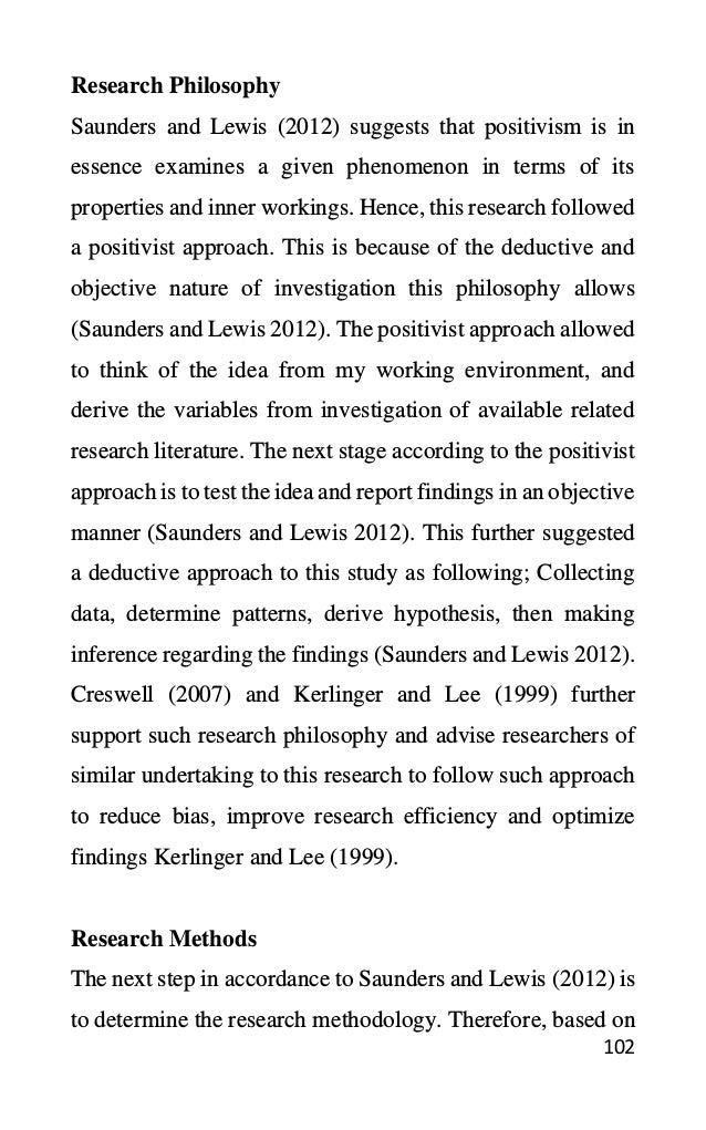 102
Research Philosophy
Saunders and Lewis (2012) suggests that positivism is in
essence examines a given phenomenon in terms of its
properties and inner workings. Hence, this research followed
a positivist approach. This is because of the deductive and
objective nature of investigation this philosophy allows
(Saunders and Lewis 2012). The positivist approach allowed
to think of the idea from my working environment, and
derive the variables from investigation of available related
research literature. The next stage according to the positivist
approach is to test the idea and report findings in an objective
manner (Saunders and Lewis 2012). This further suggested
a deductive approach to this study as following; Collecting
data, determine patterns, derive hypothesis, then making
inference regarding the findings (Saunders and Lewis 2012).
Creswell (2007) and Kerlinger and Lee (1999) further
support such research philosophy and advise researchers of
similar undertaking to this research to follow such approach
to reduce bias, improve research efficiency and optimize
findings Kerlinger and Lee (1999).
Research Methods
The next step in accordance to Saunders and Lewis (2012) is
to determine the research methodology. Therefore, based on
 