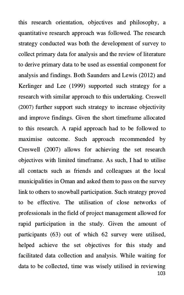 103
this research orientation, objectives and philosophy, a
quantitative research approach was followed. The research
strategy conducted was both the development of survey to
collect primary data for analysis and the review of literature
to derive primary data to be used as essential component for
analysis and findings. Both Saunders and Lewis (2012) and
Kerlinger and Lee (1999) supported such strategy for a
research with similar approach to this undertaking. Creswell
(2007) further support such strategy to increase objectivity
and improve findings. Given the short timeframe allocated
to this research. A rapid approach had to be followed to
maximise outcome. Such approach recommended by
Creswell (2007) allows for achieving the set research
objectives with limited timeframe. As such, I had to utilise
all contacts such as friends and colleagues at the local
municipalities in Oman and asked them to pass on the survey
link to others to snowball participation. Such strategy proved
to be effective. The utilisation of close networks of
professionals in the field of project management allowed for
rapid participation in the study. Given the amount of
participants (63) out of which 62 survey were utilised,
helped achieve the set objectives for this study and
facilitated data collection and analysis. While waiting for
data to be collected, time was wisely utilised in reviewing
 