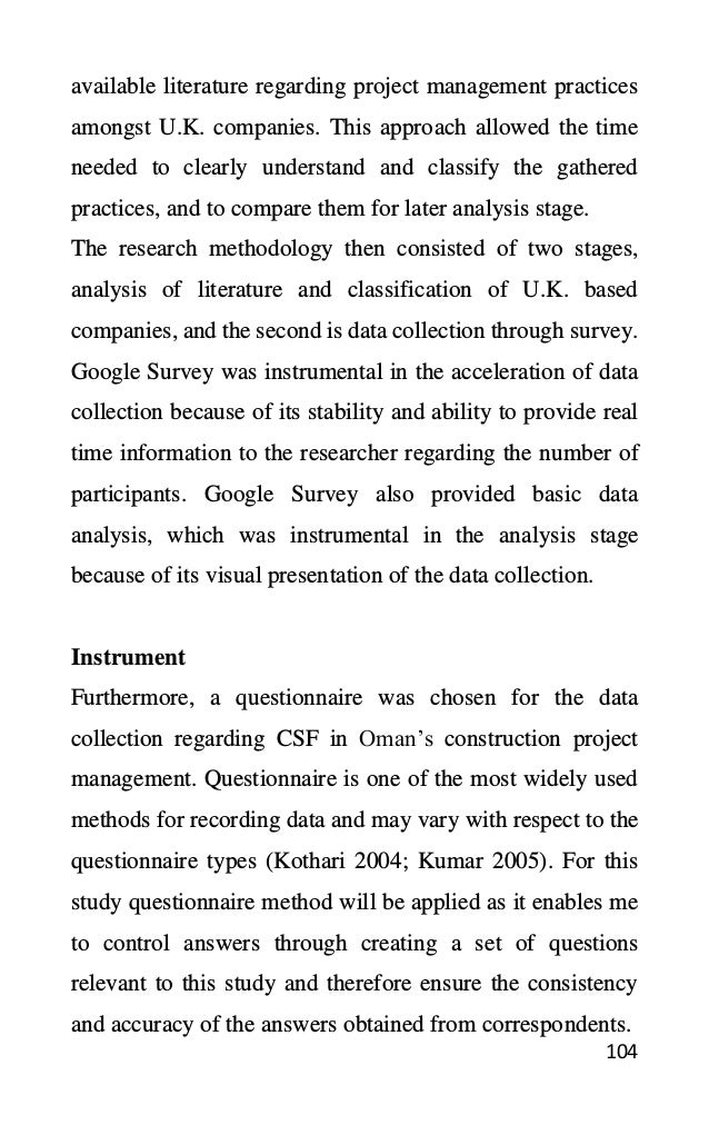 104
available literature regarding project management practices
amongst U.K. companies. This approach allowed the time
needed to clearly understand and classify the gathered
practices, and to compare them for later analysis stage.
The research methodology then consisted of two stages,
analysis of literature and classification of U.K. based
companies, and the second is data collection through survey.
Google Survey was instrumental in the acceleration of data
collection because of its stability and ability to provide real
time information to the researcher regarding the number of
participants. Google Survey also provided basic data
analysis, which was instrumental in the analysis stage
because of its visual presentation of the data collection.
Instrument
Furthermore, a questionnaire was chosen for the data
collection regarding CSF in Oman’s construction project
management. Questionnaire is one of the most widely used
methods for recording data and may vary with respect to the
questionnaire types (Kothari 2004; Kumar 2005). For this
study questionnaire method will be applied as it enables me
to control answers through creating a set of questions
relevant to this study and therefore ensure the consistency
and accuracy of the answers obtained from correspondents.
 
