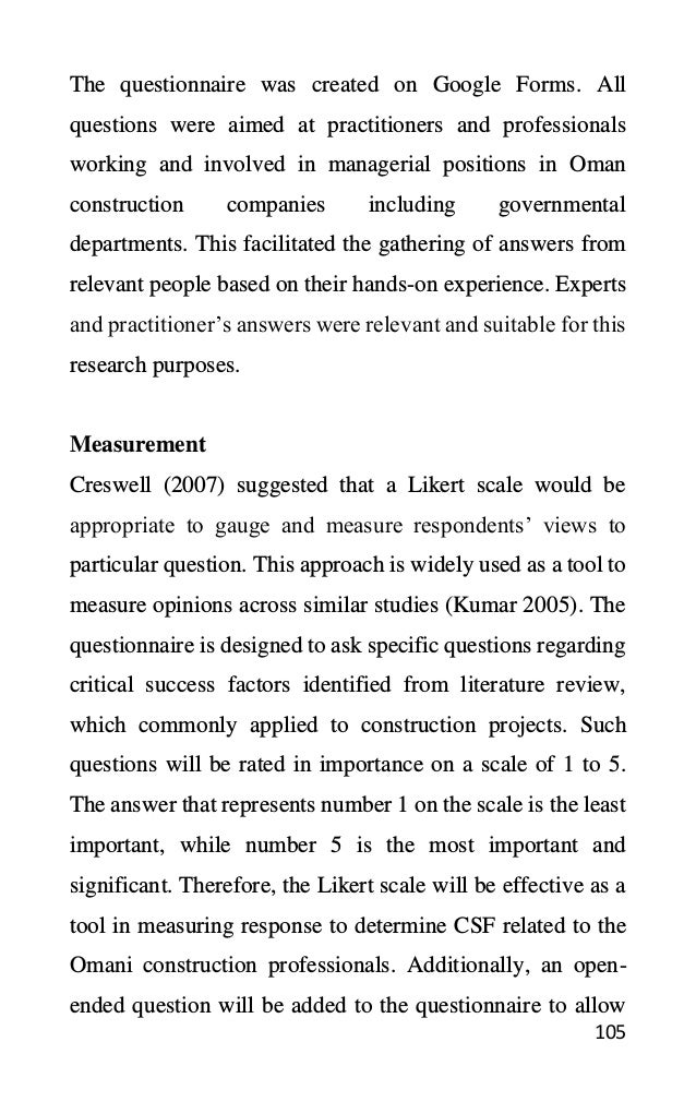 105
The questionnaire was created on Google Forms. All
questions were aimed at practitioners and professionals
working and involved in managerial positions in Oman
construction companies including governmental
departments. This facilitated the gathering of answers from
relevant people based on their hands-on experience. Experts
and practitioner’s answers were relevant and suitable for this
research purposes.
Measurement
Creswell (2007) suggested that a Likert scale would be
appropriate to gauge and measure respondents’ views to
particular question. This approach is widely used as a tool to
measure opinions across similar studies (Kumar 2005). The
questionnaire is designed to ask specific questions regarding
critical success factors identified from literature review,
which commonly applied to construction projects. Such
questions will be rated in importance on a scale of 1 to 5.
The answer that represents number 1 on the scale is the least
important, while number 5 is the most important and
significant. Therefore, the Likert scale will be effective as a
tool in measuring response to determine CSF related to the
Omani construction professionals. Additionally, an open-
ended question will be added to the questionnaire to allow
 