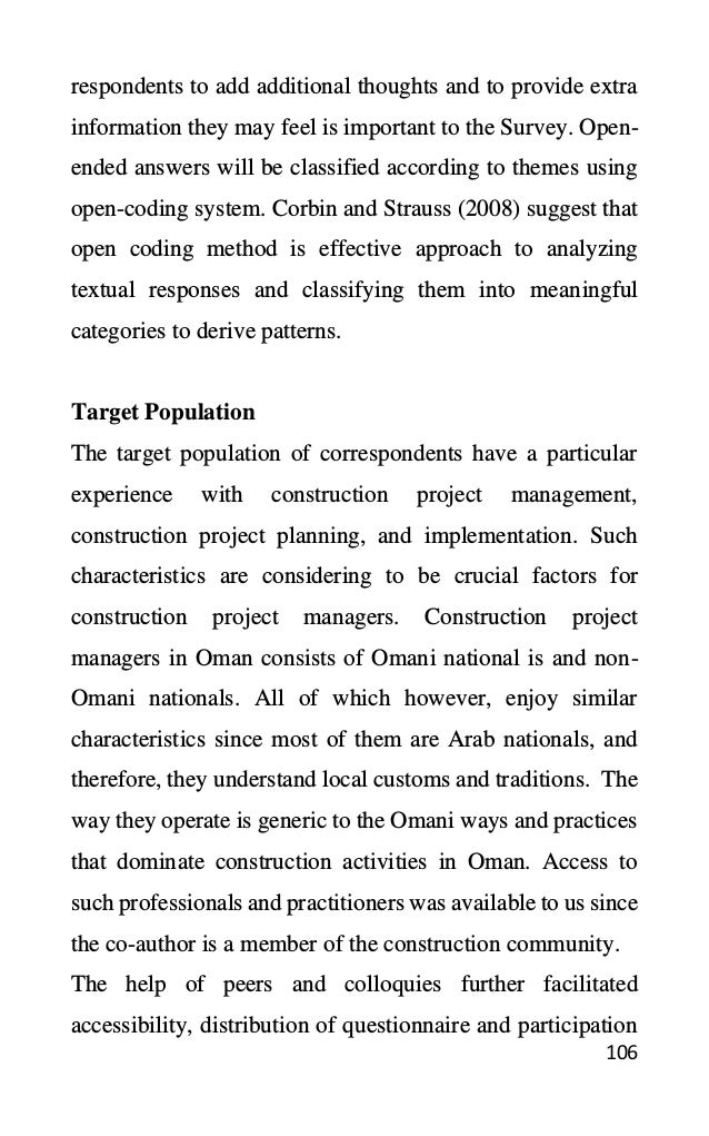 106
respondents to add additional thoughts and to provide extra
information they may feel is important to the Survey. Open-
ended answers will be classified according to themes using
open-coding system. Corbin and Strauss (2008) suggest that
open coding method is effective approach to analyzing
textual responses and classifying them into meaningful
categories to derive patterns.
Target Population
The target population of correspondents have a particular
experience with construction project management,
construction project planning, and implementation. Such
characteristics are considering to be crucial factors for
construction project managers. Construction project
managers in Oman consists of Omani national is and non-
Omani nationals. All of which however, enjoy similar
characteristics since most of them are Arab nationals, and
therefore, they understand local customs and traditions. The
way they operate is generic to the Omani ways and practices
that dominate construction activities in Oman. Access to
such professionals and practitioners was available to us since
the co-author is a member of the construction community.
The help of peers and colloquies further facilitated
accessibility, distribution of questionnaire and participation
 