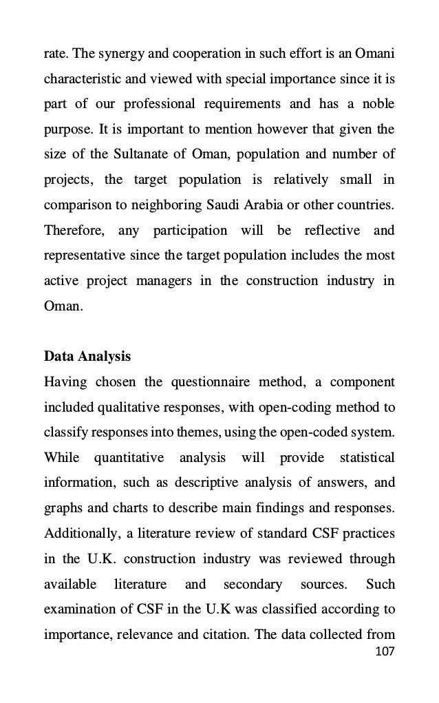 107
rate. The synergy and cooperation in such effort is an Omani
characteristic and viewed with special importance since it is
part of our professional requirements and has a noble
purpose. It is important to mention however that given the
size of the Sultanate of Oman, population and number of
projects, the target population is relatively small in
comparison to neighboring Saudi Arabia or other countries.
Therefore, any participation will be reflective and
representative since the target population includes the most
active project managers in the construction industry in
Oman.
Data Analysis
Having chosen the questionnaire method, a component
included qualitative responses, with open-coding method to
classify responses into themes, using the open-coded system.
While quantitative analysis will provide statistical
information, such as descriptive analysis of answers, and
graphs and charts to describe main findings and responses.
Additionally, a literature review of standard CSF practices
in the U.K. construction industry was reviewed through
available literature and secondary sources. Such
examination of CSF in the U.K was classified according to
importance, relevance and citation. The data collected from
 