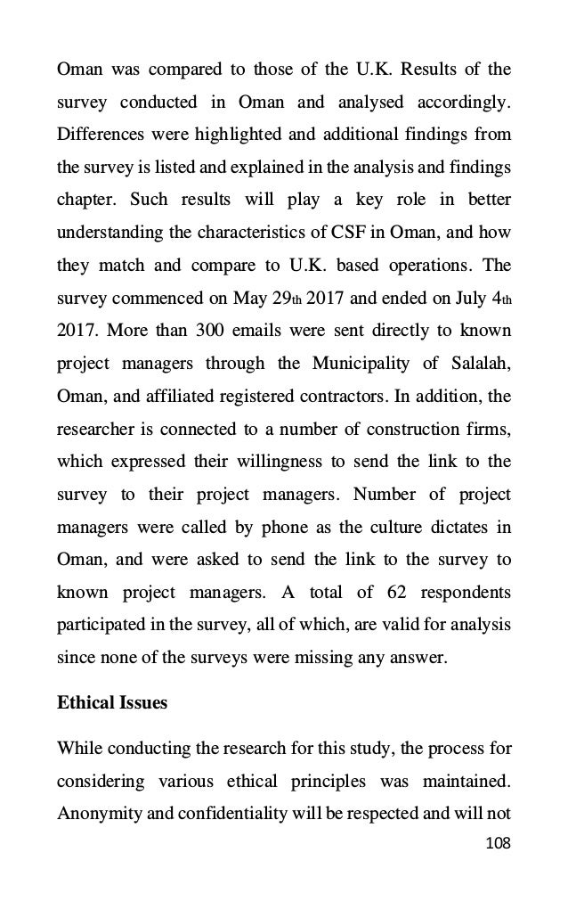 108
Oman was compared to those of the U.K. Results of the
survey conducted in Oman and analysed accordingly.
Differences were highlighted and additional findings from
the survey is listed and explained in the analysis and findings
chapter. Such results will play a key role in better
understanding the characteristics of CSF in Oman, and how
they match and compare to U.K. based operations. The
survey commenced on May 29th 2017 and ended on July 4th
2017. More than 300 emails were sent directly to known
project managers through the Municipality of Salalah,
Oman, and affiliated registered contractors. In addition, the
researcher is connected to a number of construction firms,
which expressed their willingness to send the link to the
survey to their project managers. Number of project
managers were called by phone as the culture dictates in
Oman, and were asked to send the link to the survey to
known project managers. A total of 62 respondents
participated in the survey, all of which, are valid for analysis
since none of the surveys were missing any answer.
Ethical Issues
While conducting the research for this study, the process for
considering various ethical principles was maintained.
Anonymity and confidentiality will be respected and will not
 