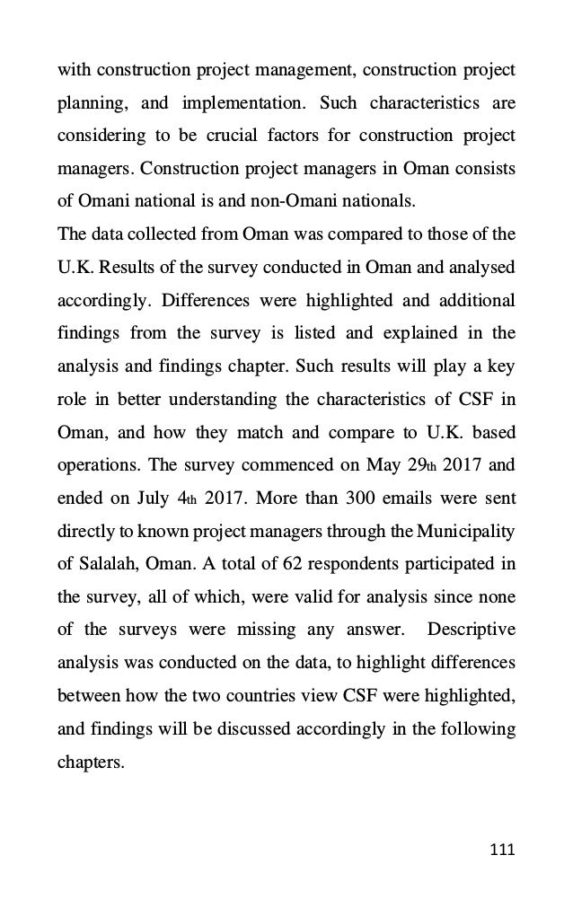 111
with construction project management, construction project
planning, and implementation. Such characteristics are
considering to be crucial factors for construction project
managers. Construction project managers in Oman consists
of Omani national is and non-Omani nationals.
The data collected from Oman was compared to those of the
U.K. Results of the survey conducted in Oman and analysed
accordingly. Differences were highlighted and additional
findings from the survey is listed and explained in the
analysis and findings chapter. Such results will play a key
role in better understanding the characteristics of CSF in
Oman, and how they match and compare to U.K. based
operations. The survey commenced on May 29th 2017 and
ended on July 4th 2017. More than 300 emails were sent
directly to known project managers through the Municipality
of Salalah, Oman. A total of 62 respondents participated in
the survey, all of which, were valid for analysis since none
of the surveys were missing any answer. Descriptive
analysis was conducted on the data, to highlight differences
between how the two countries view CSF were highlighted,
and findings will be discussed accordingly in the following
chapters.
 