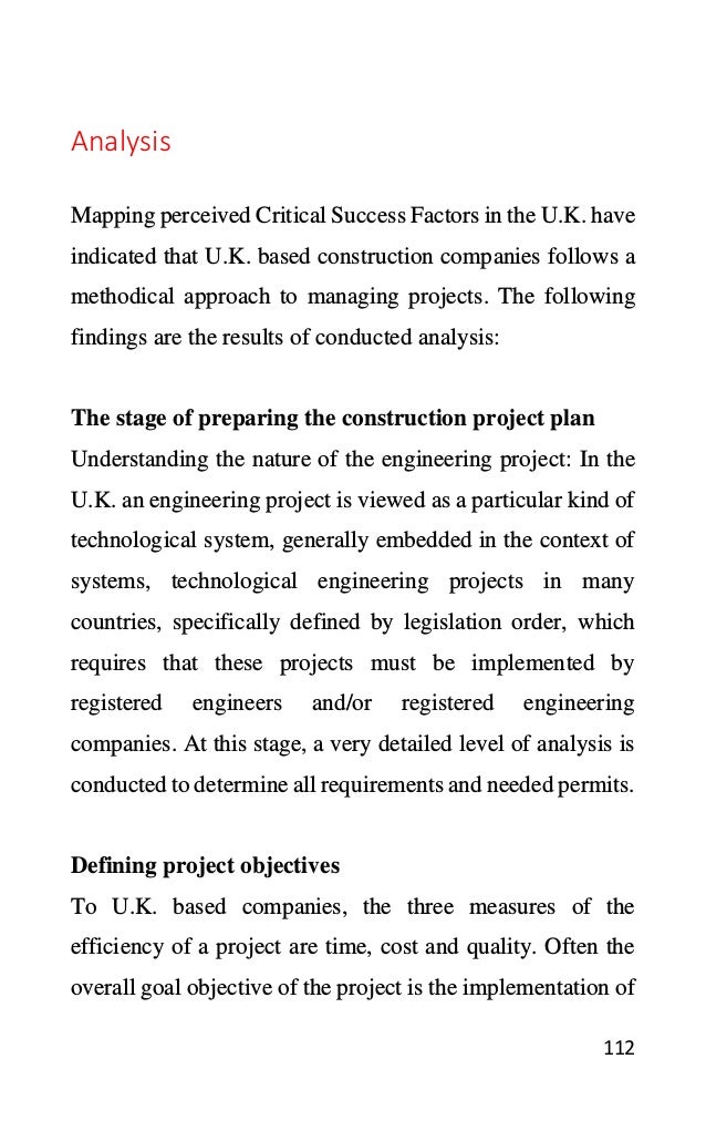 112
Analysis
Mapping perceived Critical Success Factors in the U.K. have
indicated that U.K. based construction companies follows a
methodical approach to managing projects. The following
findings are the results of conducted analysis:
The stage of preparing the construction project plan
Understanding the nature of the engineering project: In the
U.K. an engineering project is viewed as a particular kind of
technological system, generally embedded in the context of
systems, technological engineering projects in many
countries, specifically defined by legislation order, which
requires that these projects must be implemented by
registered engineers and/or registered engineering
companies. At this stage, a very detailed level of analysis is
conducted to determine all requirements and needed permits.
Defining project objectives
To U.K. based companies, the three measures of the
efficiency of a project are time, cost and quality. Often the
overall goal objective of the project is the implementation of
 