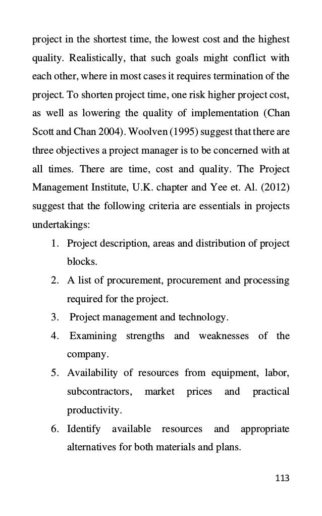 113
project in the shortest time, the lowest cost and the highest
quality. Realistically, that such goals might conflict with
each other, where in most cases it requires termination of the
project. To shorten project time, one risk higher project cost,
as well as lowering the quality of implementation (Chan
Scott and Chan 2004). Woolven (1995) suggest that there are
three objectives a project manager is to be concerned with at
all times. There are time, cost and quality. The Project
Management Institute, U.K. chapter and Yee et. Al. (2012)
suggest that the following criteria are essentials in projects
undertakings:
1. Project description, areas and distribution of project
blocks.
2. A list of procurement, procurement and processing
required for the project.
3. Project management and technology.
4. Examining strengths and weaknesses of the
company.
5. Availability of resources from equipment, labor,
subcontractors, market prices and practical
productivity.
6. Identify available resources and appropriate
alternatives for both materials and plans.
 