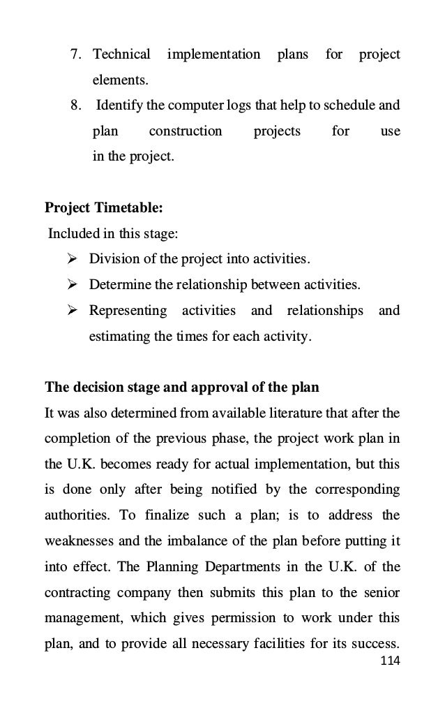 114
7. Technical implementation plans for project
elements.
8. Identify the computer logs that help to schedule and
plan construction projects for use
in the project.
Project Timetable:
Included in this stage:
Division of the project into activities.
Determine the relationship between activities.
Representing activities and relationships and
estimating the times for each activity.
The decision stage and approval of the plan
It was also determined from available literature that after the
completion of the previous phase, the project work plan in
the U.K. becomes ready for actual implementation, but this
is done only after being notified by the corresponding
authorities. To finalize such a plan; is to address the
weaknesses and the imbalance of the plan before putting it
into effect. The Planning Departments in the U.K. of the
contracting company then submits this plan to the senior
management, which gives permission to work under this
plan, and to provide all necessary facilities for its success.
 