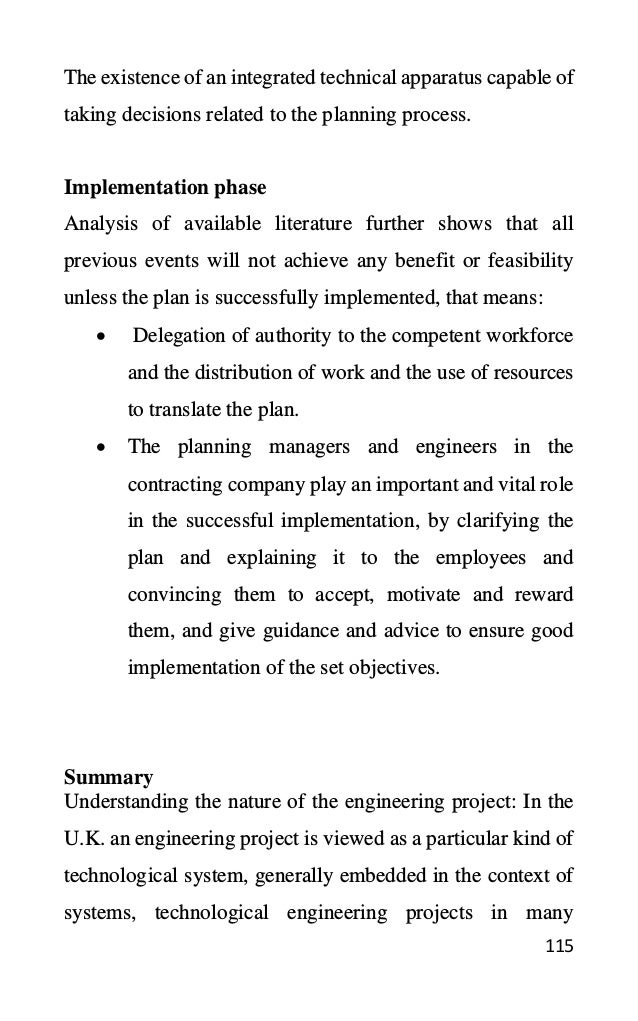 115
The existence of an integrated technical apparatus capable of
taking decisions related to the planning process.
Implementation phase
Analysis of available literature further shows that all
previous events will not achieve any benefit or feasibility
unless the plan is successfully implemented, that means:
• Delegation of authority to the competent workforce
and the distribution of work and the use of resources
to translate the plan.
• The planning managers and engineers in the
contracting company play an important and vital role
in the successful implementation, by clarifying the
plan and explaining it to the employees and
convincing them to accept, motivate and reward
them, and give guidance and advice to ensure good
implementation of the set objectives.
Summary
Understanding the nature of the engineering project: In the
U.K. an engineering project is viewed as a particular kind of
technological system, generally embedded in the context of
systems, technological engineering projects in many
 