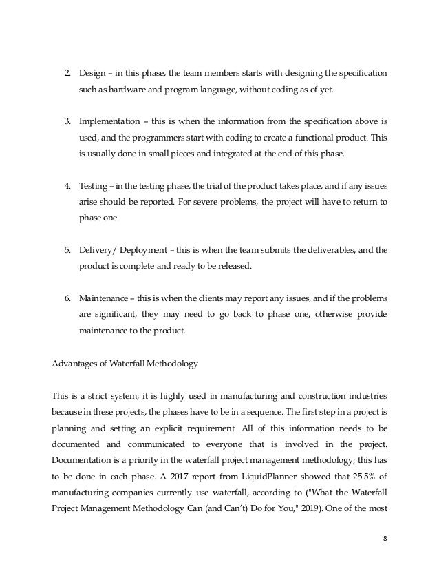 8
2. Design – in this phase, the team members starts with designing the specification
such as hardware and program language, without coding as of yet.
3. Implementation – this is when the information from the specification above is
used, and the programmers start with coding to create a functional product. This
is usually done in small pieces and integrated at the end of this phase.
4. Testing – in the testing phase, the trial of the product takes place, and if any issues
arise should be reported. For severe problems, the project will have to return to
phase one.
5. Delivery/ Deployment – this is when the team submits the deliverables, and the
product is complete and ready to be released.
6. Maintenance – this is when the clients may report any issues, and if the problems
are significant, they may need to go back to phase one, otherwise provide
maintenance to the product.
Advantages of Waterfall Methodology
This is a strict system; it is highly used in manufacturing and construction industries
because in these projects, the phases have to be in a sequence. The first step in a project is
planning and setting an explicit requirement. All of this information needs to be
documented and communicated to everyone that is involved in the project.
Documentation is a priority in the waterfall project management methodology; this has
to be done in each phase. A 2017 report from LiquidPlanner showed that 25.5% of
manufacturing companies currently use waterfall, according to ("What the Waterfall
Project Management Methodology Can (and Can’t) Do for You," 2019). One of the most
 