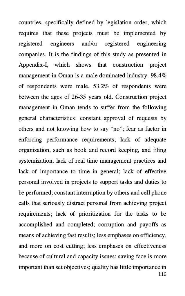116
countries, specifically defined by legislation order, which
requires that these projects must be implemented by
registered engineers and/or registered engineering
companies. It is the findings of this study as presented in
Appendix-I, which shows that construction project
management in Oman is a male dominated industry. 98.4%
of respondents were male. 53.2% of respondents were
between the ages of 26-35 years old. Construction project
management in Oman tends to suffer from the following
general characteristics: constant approval of requests by
others and not knowing how to say “no”; fear as factor in
enforcing performance requirements; lack of adequate
organization, such as book and record keeping, and filing
systemization; lack of real time management practices and
lack of importance to time in general; lack of effective
personal involved in projects to support tasks and duties to
be performed; constant interruption by others and cell phone
calls that seriously distract personal from achieving project
requirements; lack of prioritization for the tasks to be
accomplished and completed; corruption and payoffs as
means of achieving fast results; less emphases on efficiency,
and more on cost cutting; less emphases on effectiveness
because of cultural and capacity issues; saving face is more
important than set objectives; quality has little importance in
 