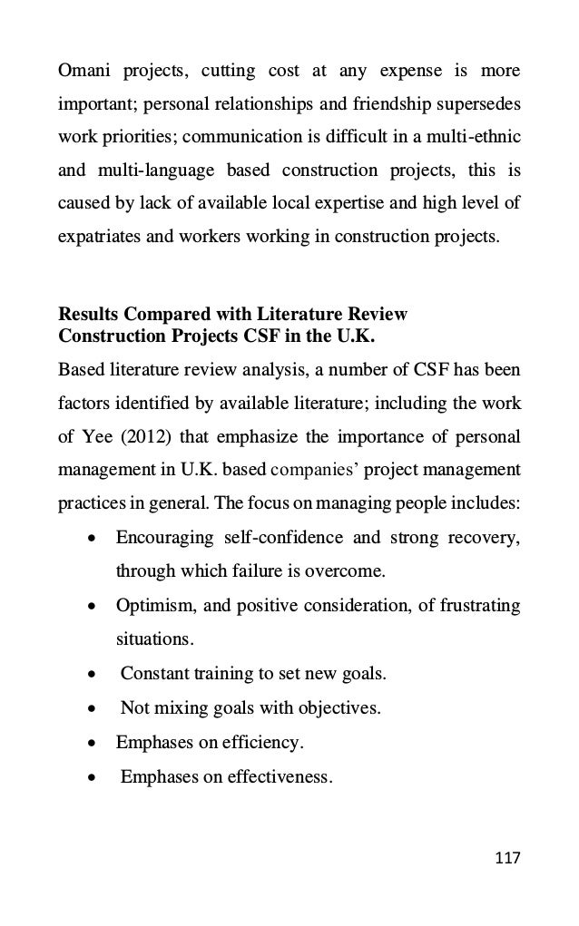 117
Omani projects, cutting cost at any expense is more
important; personal relationships and friendship supersedes
work priorities; communication is difficult in a multi-ethnic
and multi-language based construction projects, this is
caused by lack of available local expertise and high level of
expatriates and workers working in construction projects.
Results Compared with Literature Review
Construction Projects CSF in the U.K.
Based literature review analysis, a number of CSF has been
factors identified by available literature; including the work
of Yee (2012) that emphasize the importance of personal
management in U.K. based companies’ project management
practices in general. The focus on managing people includes:
• Encouraging self-confidence and strong recovery,
through which failure is overcome.
• Optimism, and positive consideration, of frustrating
situations.
• Constant training to set new goals.
• Not mixing goals with objectives.
• Emphases on efficiency.
• Emphases on effectiveness.
 