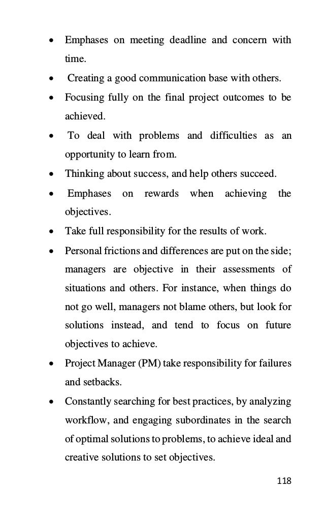 118
• Emphases on meeting deadline and concern with
time.
• Creating a good communication base with others.
• Focusing fully on the final project outcomes to be
achieved.
• To deal with problems and difficulties as an
opportunity to learn from.
• Thinking about success, and help others succeed.
• Emphases on rewards when achieving the
objectives.
• Take full responsibility for the results of work.
• Personal frictions and differences are put on the side;
managers are objective in their assessments of
situations and others. For instance, when things do
not go well, managers not blame others, but look for
solutions instead, and tend to focus on future
objectives to achieve.
• Project Manager (PM) take responsibility for failures
and setbacks.
• Constantly searching for best practices, by analyzing
workflow, and engaging subordinates in the search
of optimal solutions to problems, to achieve ideal and
creative solutions to set objectives.
 