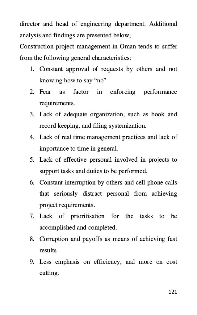 121
director and head of engineering department. Additional
analysis and findings are presented below;
Construction project management in Oman tends to suffer
from the following general characteristics:
1. Constant approval of requests by others and not
knowing how to say “no”
2. Fear as factor in enforcing performance
requirements.
3. Lack of adequate organization, such as book and
record keeping, and filing systemization.
4. Lack of real time management practices and lack of
importance to time in general.
5. Lack of effective personal involved in projects to
support tasks and duties to be performed.
6. Constant interruption by others and cell phone calls
that seriously distract personal from achieving
project requirements.
7. Lack of prioritisation for the tasks to be
accomplished and completed.
8. Corruption and payoffs as means of achieving fast
results
9. Less emphasis on efficiency, and more on cost
cutting.
 