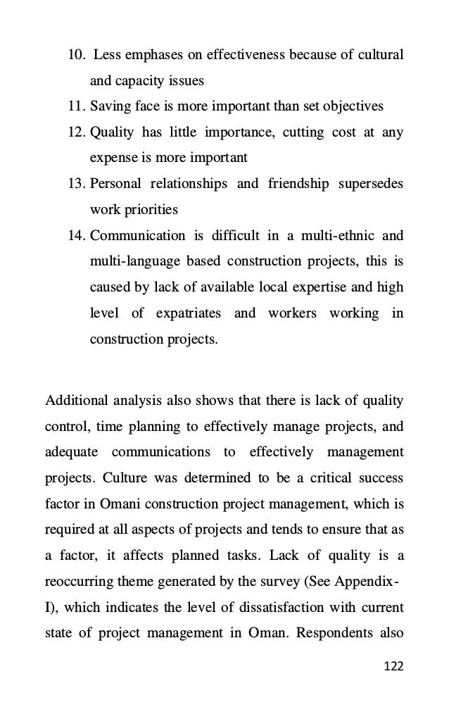 122
10. Less emphases on effectiveness because of cultural
and capacity issues
11. Saving face is more important than set objectives
12. Quality has little importance, cutting cost at any
expense is more important
13. Personal relationships and friendship supersedes
work priorities
14. Communication is difficult in a multi-ethnic and
multi-language based construction projects, this is
caused by lack of available local expertise and high
level of expatriates and workers working in
construction projects.
Additional analysis also shows that there is lack of quality
control, time planning to effectively manage projects, and
adequate communications to effectively management
projects. Culture was determined to be a critical success
factor in Omani construction project management, which is
required at all aspects of projects and tends to ensure that as
a factor, it affects planned tasks. Lack of quality is a
reoccurring theme generated by the survey (See Appendix-
I), which indicates the level of dissatisfaction with current
state of project management in Oman. Respondents also
 