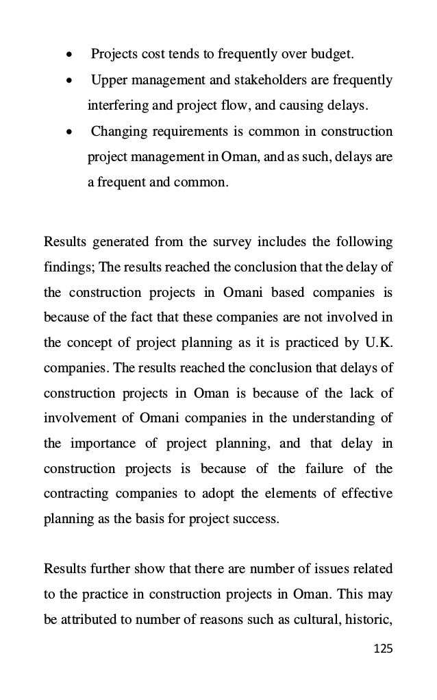 125
• Projects cost tends to frequently over budget.
• Upper management and stakeholders are frequently
interfering and project flow, and causing delays.
• Changing requirements is common in construction
project management in Oman, and as such, delays are
a frequent and common.
Results generated from the survey includes the following
findings; The results reached the conclusion that the delay of
the construction projects in Omani based companies is
because of the fact that these companies are not involved in
the concept of project planning as it is practiced by U.K.
companies. The results reached the conclusion that delays of
construction projects in Oman is because of the lack of
involvement of Omani companies in the understanding of
the importance of project planning, and that delay in
construction projects is because of the failure of the
contracting companies to adopt the elements of effective
planning as the basis for project success.
Results further show that there are number of issues related
to the practice in construction projects in Oman. This may
be attributed to number of reasons such as cultural, historic,
 