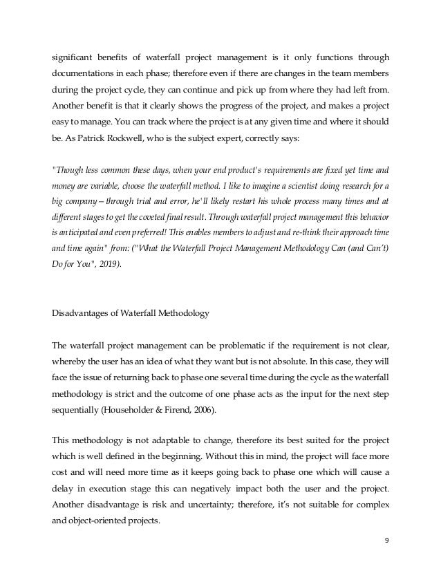 9
significant benefits of waterfall project management is it only functions through
documentations in each phase; therefore even if there are changes in the team members
during the project cycle, they can continue and pick up from where they had left from.
Another benefit is that it clearly shows the progress of the project, and makes a project
easy to manage. You can track where the project is at any given time and where it should
be. As Patrick Rockwell, who is the subject expert, correctly says:
"Though less common these days, when your end product's requirements are fixed yet time and
money are variable, choose the waterfall method. I like to imagine a scientist doing research for a
big company—through trial and error, he'll likely restart his whole process many times and at
different stages to get the coveted final result. Through waterfall project management this behavior
is anticipated and even preferred! This enables members to adjust and re-think their approach time
and time again" from: ("What the Waterfall Project Management Methodology Can (and Can’t)
Do for You", 2019).
Disadvantages of Waterfall Methodology
The waterfall project management can be problematic if the requirement is not clear,
whereby the user has an idea of what they want but is not absolute. In this case, they will
face the issue of returning back to phase one several time during the cycle as the waterfall
methodology is strict and the outcome of one phase acts as the input for the next step
sequentially (Householder & Firend, 2006).
This methodology is not adaptable to change, therefore its best suited for the project
which is well defined in the beginning. Without this in mind, the project will face more
cost and will need more time as it keeps going back to phase one which will cause a
delay in execution stage this can negatively impact both the user and the project.
Another disadvantage is risk and uncertainty; therefore, it’s not suitable for complex
and object-oriented projects.
 