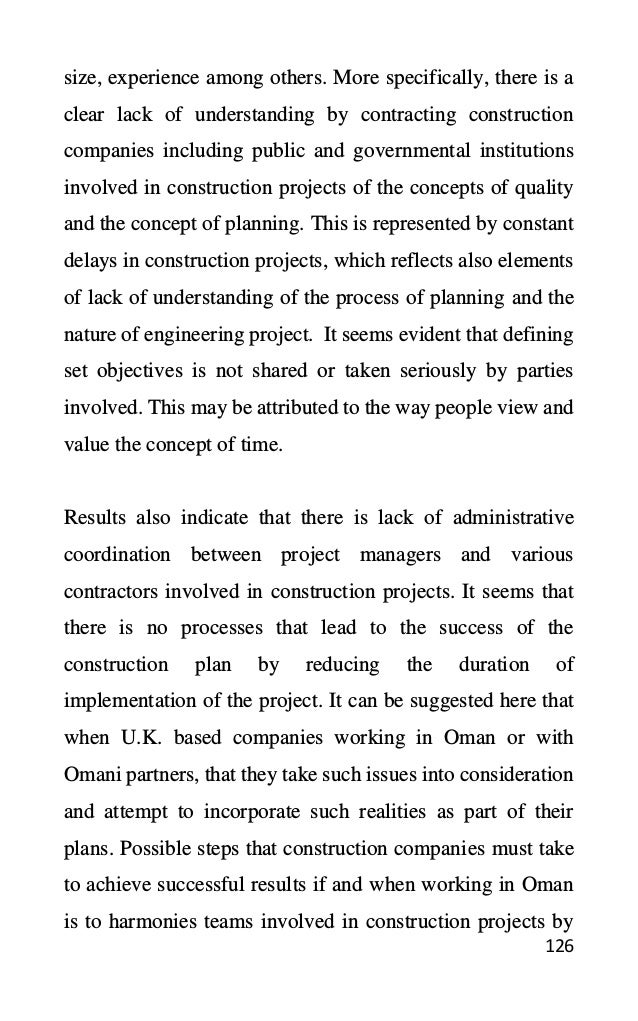 126
size, experience among others. More specifically, there is a
clear lack of understanding by contracting construction
companies including public and governmental institutions
involved in construction projects of the concepts of quality
and the concept of planning. This is represented by constant
delays in construction projects, which reflects also elements
of lack of understanding of the process of planning and the
nature of engineering project. It seems evident that defining
set objectives is not shared or taken seriously by parties
involved. This may be attributed to the way people view and
value the concept of time.
Results also indicate that there is lack of administrative
coordination between project managers and various
contractors involved in construction projects. It seems that
there is no processes that lead to the success of the
construction plan by reducing the duration of
implementation of the project. It can be suggested here that
when U.K. based companies working in Oman or with
Omani partners, that they take such issues into consideration
and attempt to incorporate such realities as part of their
plans. Possible steps that construction companies must take
to achieve successful results if and when working in Oman
is to harmonies teams involved in construction projects by
 