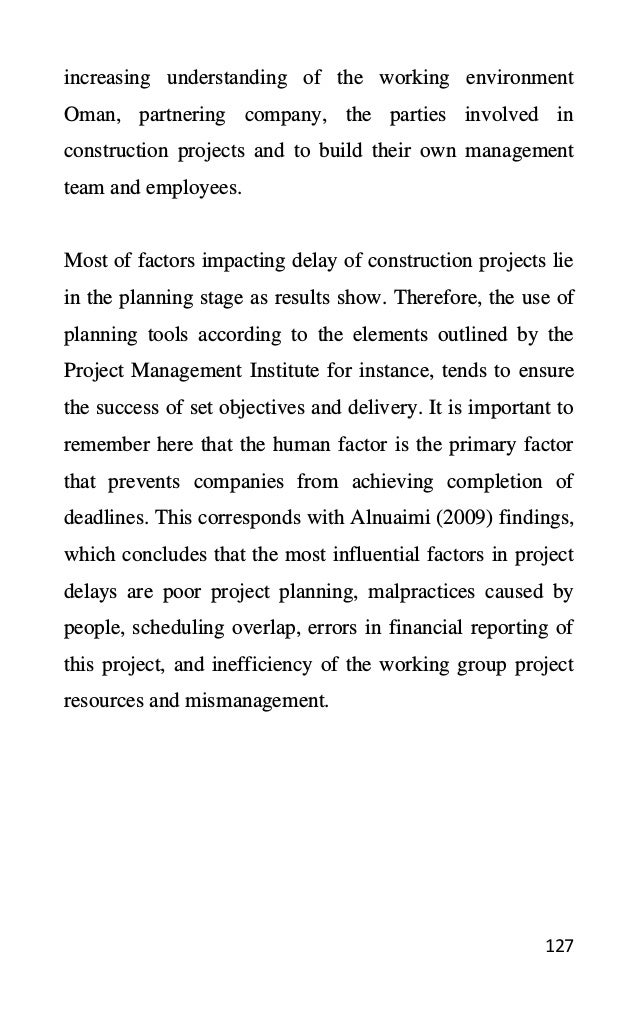 127
increasing understanding of the working environment
Oman, partnering company, the parties involved in
construction projects and to build their own management
team and employees.
Most of factors impacting delay of construction projects lie
in the planning stage as results show. Therefore, the use of
planning tools according to the elements outlined by the
Project Management Institute for instance, tends to ensure
the success of set objectives and delivery. It is important to
remember here that the human factor is the primary factor
that prevents companies from achieving completion of
deadlines. This corresponds with Alnuaimi (2009) findings,
which concludes that the most influential factors in project
delays are poor project planning, malpractices caused by
people, scheduling overlap, errors in financial reporting of
this project, and inefficiency of the working group project
resources and mismanagement.
 