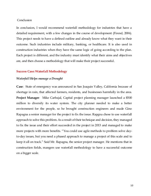10
Conclusion
In conclusion, I would recommend waterfall methodology for industries that have a
detailed requirement, with a few changes in the course of development (Firend, 2006).
This project needs to have a defined outline and already know what they want in their
outcome. Such industries include military, banking, or healthcare. It is also used in
construction industries when they have the same logic of going according to the plan.
Each project is different, and the industry must identify what their aims and objectives
are, and then choose a methodology that will make their project successful.
Success Case: Waterfall Methodology
Waterfall Helps manage a Drought
Case: State of emergency was announced in San Joaquin Valley, California because of
shortage in rain, that affected farmers, residents, and businesses harmfully in the area.
Project Manager: Mike Carbajal, Capital project planning manager launched a $500
million to diversify its water system. The city planner needed to make a better
environment for the people, so he brought construction engineers and made Gino
Rapagna a senior manager for the project to fix the issue. Rapgna chose to use waterfall
approach to solve this problem. As a result of their technique and decision, they managed
to fix the issue and their effort succeeded in the project in 2013 and managed to make
more projects with more benefits. “You could use agile methods to problem solve day-
to-day issues, but you need a phased approach to manage a project of this scale and to
keep it all on track.” Said Mr. Rapagna, the senior project manager. He mentions that in
construction fields, mangers use waterfall methodology to have a successful outcome
on a bigger scale.
 