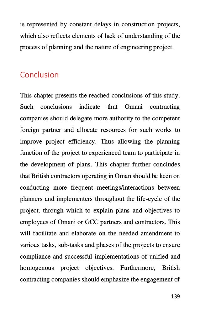 139
is represented by constant delays in construction projects,
which also reflects elements of lack of understanding of the
process of planning and the nature of engineering project.
Conclusion
This chapter presents the reached conclusions of this study.
Such conclusions indicate that Omani contracting
companies should delegate more authority to the competent
foreign partner and allocate resources for such works to
improve project efficiency. Thus allowing the planning
function of the project to experienced team to participate in
the development of plans. This chapter further concludes
that British contractors operating in Oman should be keen on
conducting more frequent meetings/interactions between
planners and implementers throughout the life-cycle of the
project, through which to explain plans and objectives to
employees of Omani or GCC partners and contractors. This
will facilitate and elaborate on the needed amendment to
various tasks, sub-tasks and phases of the projects to ensure
compliance and successful implementations of unified and
homogenous project objectives. Furthermore, British
contracting companies should emphasize the engagement of
 