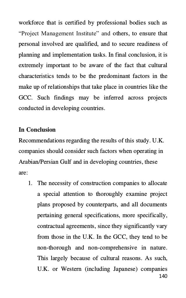 140
workforce that is certified by professional bodies such as
“Project Management Institute” and others, to ensure that
personal involved are qualified, and to secure readiness of
planning and implementation tasks. In final conclusion, it is
extremely important to be aware of the fact that cultural
characteristics tends to be the predominant factors in the
make up of relationships that take place in countries like the
GCC. Such findings may be inferred across projects
conducted in developing countries.
In Conclusion
Recommendations regarding the results of this study. U.K.
companies should consider such factors when operating in
Arabian/Persian Gulf and in developing countries, these
are:
1. The necessity of construction companies to allocate
a special attention to thoroughly examine project
plans proposed by counterparts, and all documents
pertaining general specifications, more specifically,
contractual agreements, since they significantly vary
from those in the U.K. In the GCC, they tend to be
non-thorough and non-comprehensive in nature.
This largely because of cultural reasons. As such,
U.K. or Western (including Japanese) companies
 