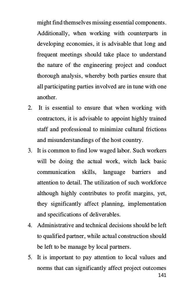 141
might find themselves missing essential components.
Additionally, when working with counterparts in
developing economies, it is advisable that long and
frequent meetings should take place to understand
the nature of the engineering project and conduct
thorough analysis, whereby both parties ensure that
all participating parties involved are in tune with one
another.
2. It is essential to ensure that when working with
contractors, it is advisable to appoint highly trained
staff and professional to minimize cultural frictions
and misunderstandings of the host country.
3. It is common to find low waged labor. Such workers
will be doing the actual work, witch lack basic
communication skills, language barriers and
attention to detail. The utilization of such workforce
although highly contributes to profit margins, yet,
they significantly affect planning, implementation
and specifications of deliverables.
4. Administrative and technical decisions should be left
to qualified partner, while actual construction should
be left to be manage by local partners.
5. It is important to pay attention to local values and
norms that can significantly affect project outcomes
 