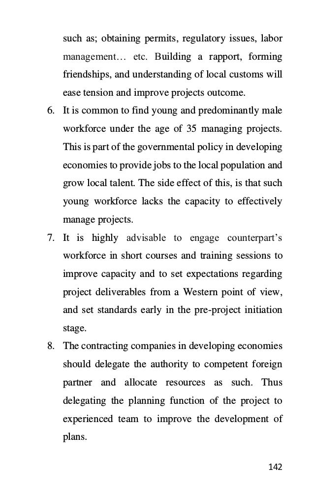 142
such as; obtaining permits, regulatory issues, labor
management… etc. Building a rapport, forming
friendships, and understanding of local customs will
ease tension and improve projects outcome.
6. It is common to find young and predominantly male
workforce under the age of 35 managing projects.
This is part of the governmental policy in developing
economies to provide jobs to the local population and
grow local talent. The side effect of this, is that such
young workforce lacks the capacity to effectively
manage projects.
7. It is highly advisable to engage counterpart’s
workforce in short courses and training sessions to
improve capacity and to set expectations regarding
project deliverables from a Western point of view,
and set standards early in the pre-project initiation
stage.
8. The contracting companies in developing economies
should delegate the authority to competent foreign
partner and allocate resources as such. Thus
delegating the planning function of the project to
experienced team to improve the development of
plans.
 