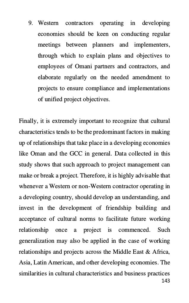 143
9. Western contractors operating in developing
economies should be keen on conducting regular
meetings between planners and implementers,
through which to explain plans and objectives to
employees of Omani partners and contractors, and
elaborate regularly on the needed amendment to
projects to ensure compliance and implementations
of unified project objectives.
Finally, it is extremely important to recognize that cultural
characteristics tends to be the predominant factors in making
up of relationships that take place in a developing economies
like Oman and the GCC in general. Data collected in this
study shows that such approach to project management can
make or break a project. Therefore, it is highly advisable that
whenever a Western or non-Western contractor operating in
a developing country, should develop an understanding, and
invest in the development of friendship building and
acceptance of cultural norms to facilitate future working
relationship once a project is commenced. Such
generalization may also be applied in the case of working
relationships and projects across the Middle East & Africa,
Asia, Latin American, and other developing economies. The
similarities in cultural characteristics and business practices
 